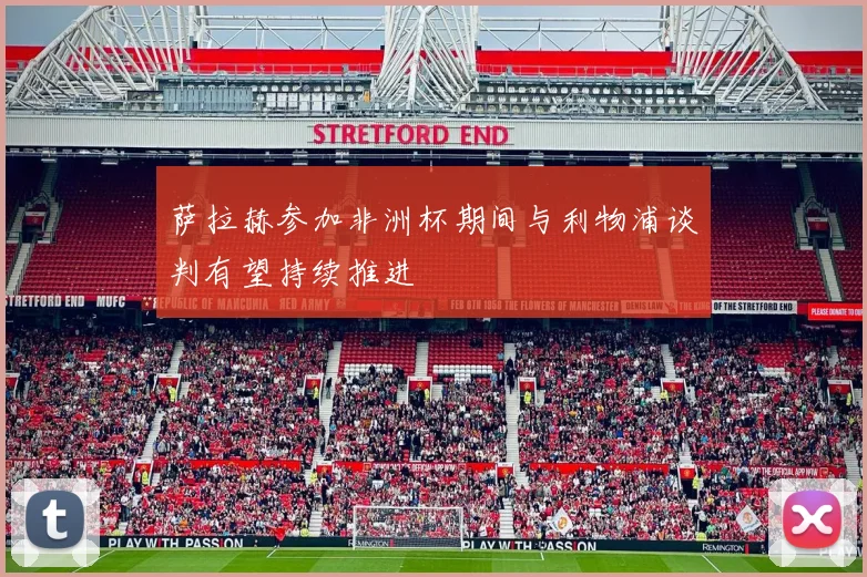 萨拉赫参加非洲杯期间与利物浦谈判有望持续推进