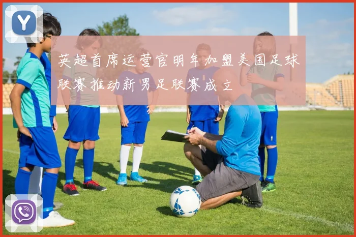 英超首席运营官明年加盟美国足球联赛推动新男足联赛成立