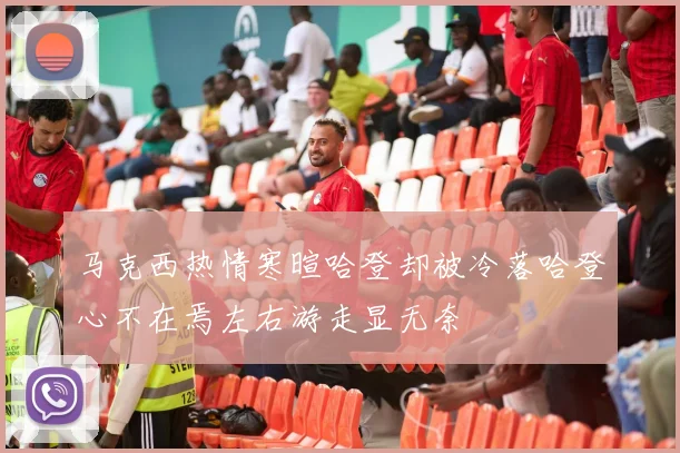 马克西热情寒暄哈登却被冷落哈登心不在焉左右游走显无奈