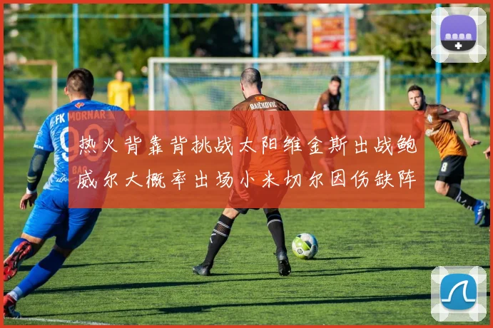 热火背靠背挑战太阳维金斯出战鲍威尔大概率出场小米切尔因伤缺阵
