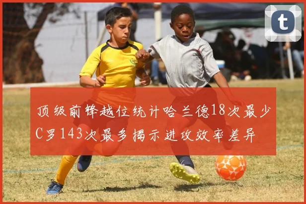 顶级前锋越位统计哈兰德18次最少C罗143次最多揭示进攻效率差异