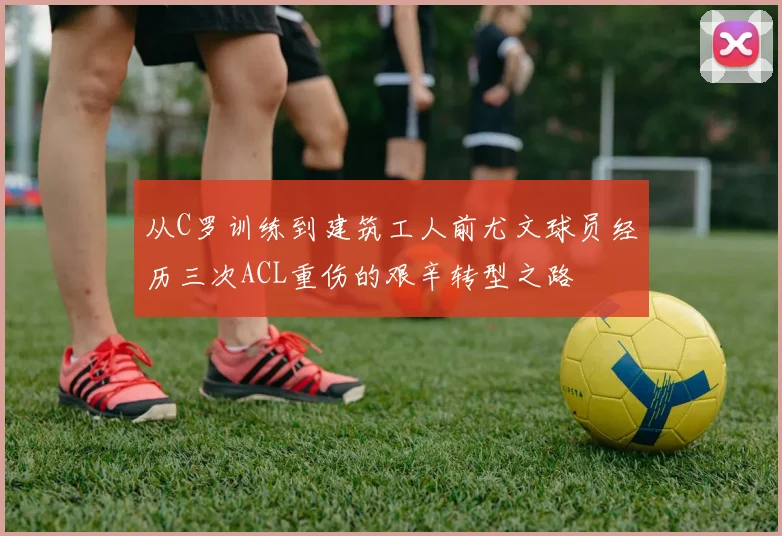 从C罗训练到建筑工人前尤文球员经历三次ACL重伤的艰辛转型之路
