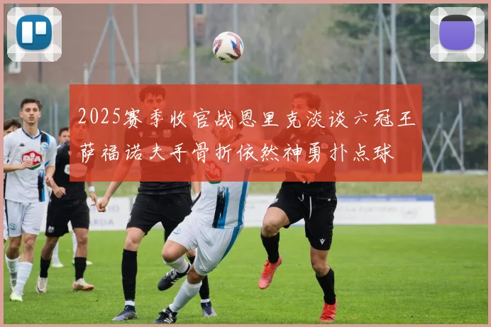 2025赛季收官战恩里克淡谈六冠王萨福诺夫手骨折依然神勇扑点球