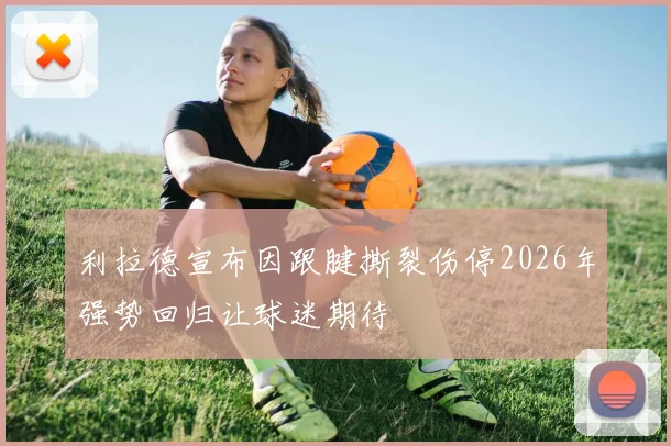 利拉德宣布因跟腱撕裂伤停2026年强势回归让球迷期待