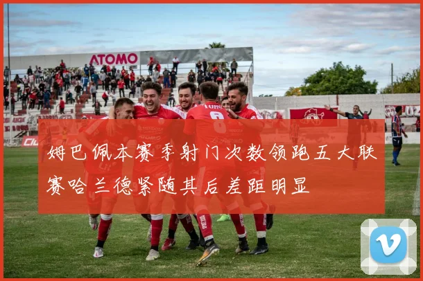 姆巴佩本赛季射门次数领跑五大联赛哈兰德紧随其后差距明显