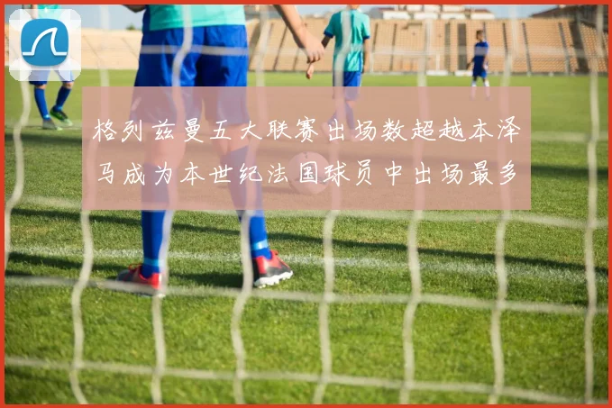 格列兹曼五大联赛出场数超越本泽马成为本世纪法国球员中出场最多者